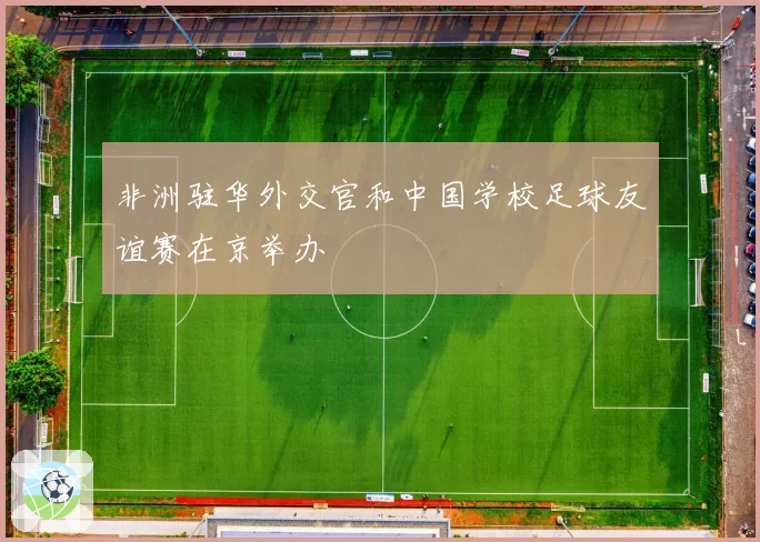 非洲驻华外交官和中国学校足球友谊赛在京举办
