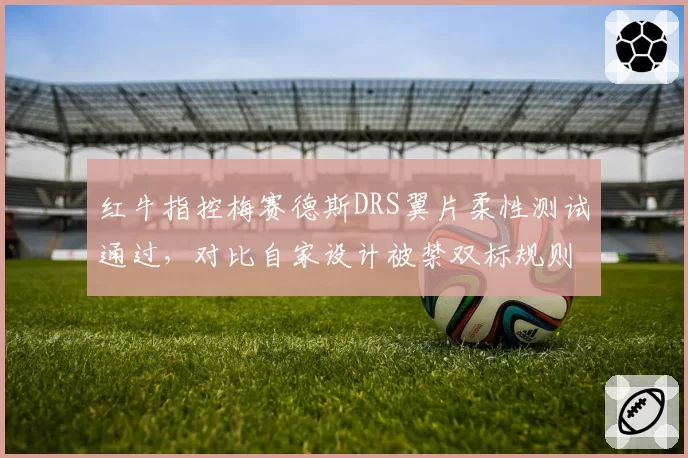 红牛指控梅赛德斯DRS翼片柔性测试通过，对比自家设计被禁双标规则遭围场炮轰