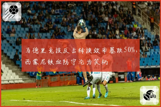 马德里竞技反击转换效率暴跌50%,西蒙尼铁血防守沦为笑柄