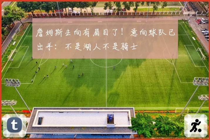詹姆斯去向有眉目了!意向球队已出手:不是湖人不是骑士