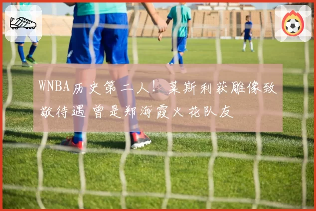 WNBA历史第二人！莱斯利获雕像致敬待遇 曾是郑海霞火花队友