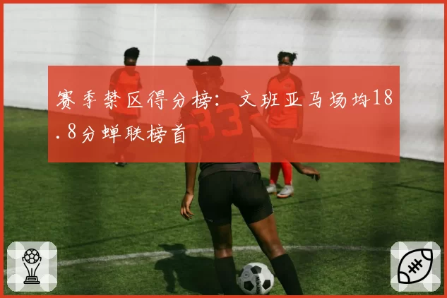 赛季禁区得分榜：文班亚马场均18.8分蝉联榜首