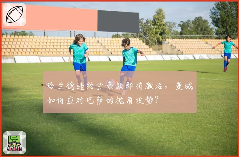 哈兰德违约金条款即将激活，曼城如何应对巴萨的挖角攻势？