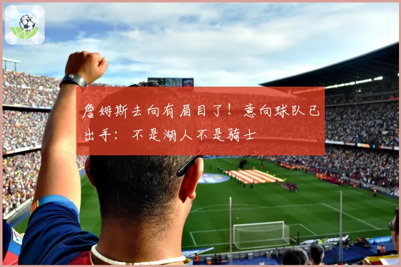 詹姆斯去向有眉目了!意向球队已出手:不是湖人不是骑士