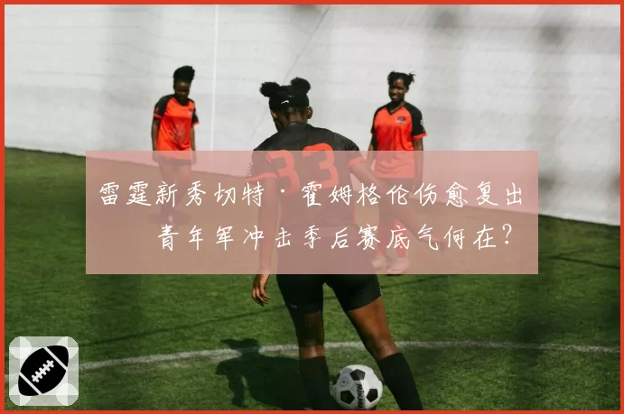 雷霆新秀切特·霍姆格伦伤愈复出，青年军冲击季后赛底气何在？