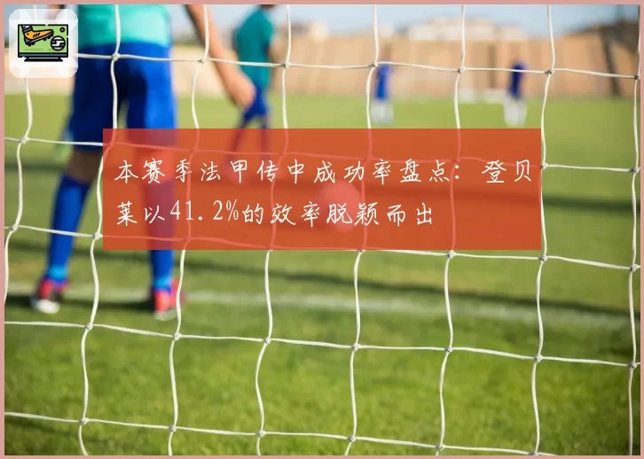 本赛季法甲传中成功率盘点：登贝莱以41.2%的效率脱颖而出