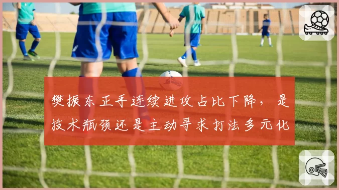 樊振东正手连续进攻占比下降,是技术瓶颈还是主动寻求打法多元化?