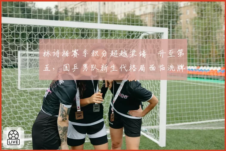 林诗栋赛季积分超越梁靖崑升至第五，国乒男队新生代格局面临洗牌