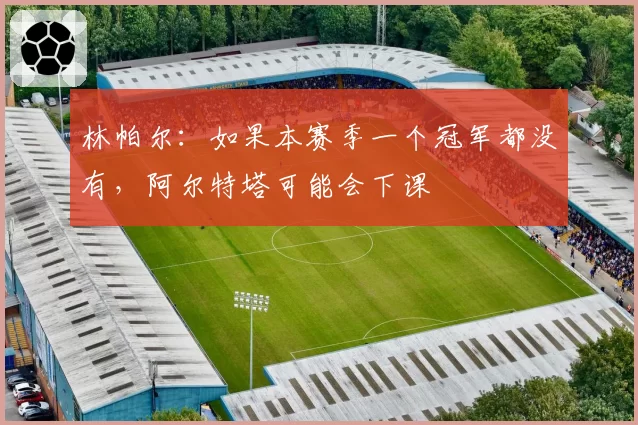 林帕尔:如果本赛季一个冠军都没有,阿尔特塔可能会下课