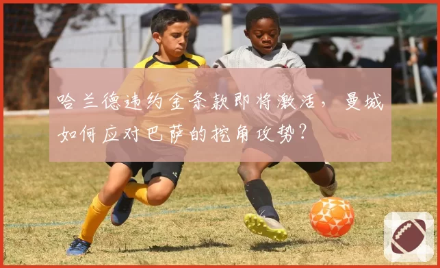 哈兰德违约金条款即将激活，曼城如何应对巴萨的挖角攻势？