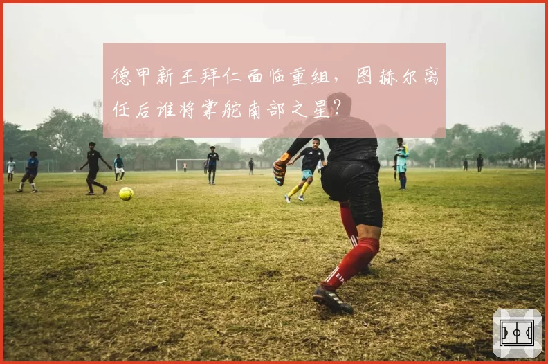 德甲新王拜仁面临重组,图赫尔离任后谁将掌舵南部之星?