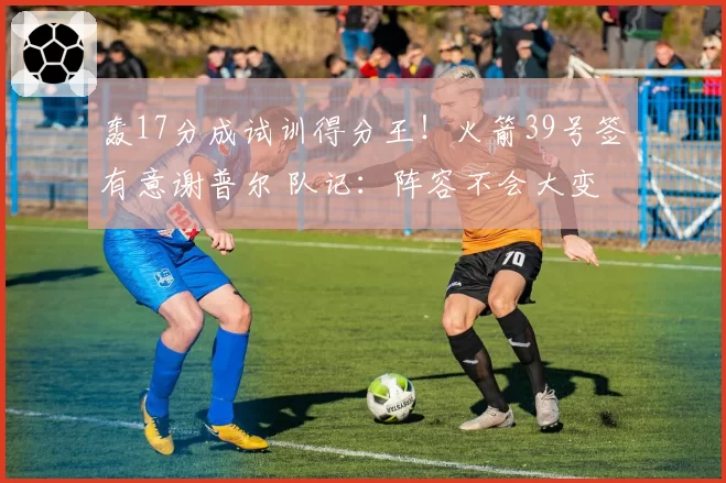 轰17分成试训得分王！火箭39号签有意谢普尔 队记：阵容不会大变