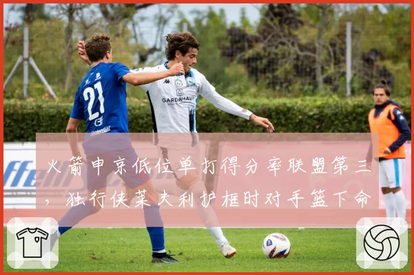 火箭申京低位单打得分率联盟第三，独行侠莱夫利护框时对手篮下命中率仅42%