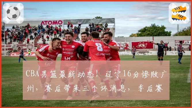 CBA男篮最新动态！辽宁16分惨败广州，赛后带来三个坏消息，季后赛悬了