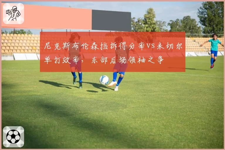 尼克斯布伦森挡拆得分率vs米切尔单打效率，东部后场领袖之争