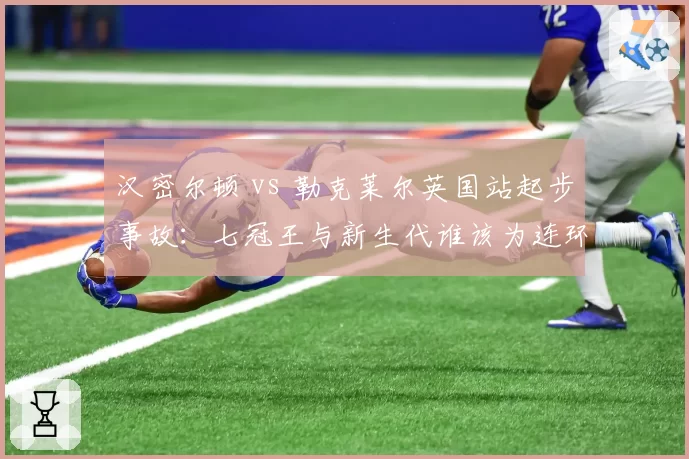 汉密尔顿 vs 勒克莱尔英国站起步事故:七冠王与新生代谁该为连环碰撞负责?