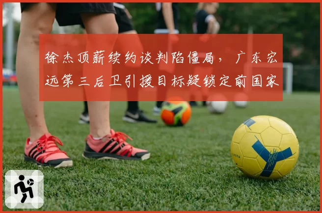 徐杰顶薪续约谈判陷僵局,广东宏远第三后卫引援目标疑锁定前国家队核心__br_