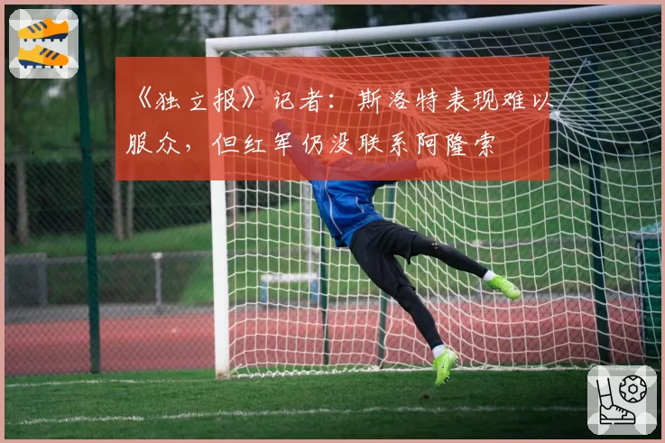 《独立报》记者：斯洛特表现难以服众，但红军仍没联系阿隆索