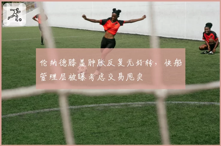 伦纳德膝盖肿胀反复无好转,快船管理层被曝考虑交易甩卖