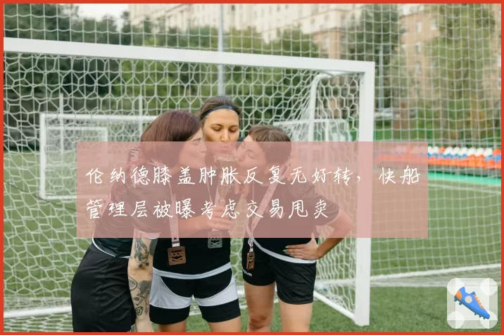伦纳德膝盖肿胀反复无好转,快船管理层被曝考虑交易甩卖