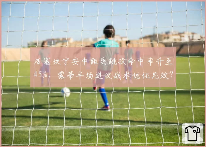 活塞坎宁安中距离跳投命中率升至45%，蒙蒂半场进攻战术优化见效？