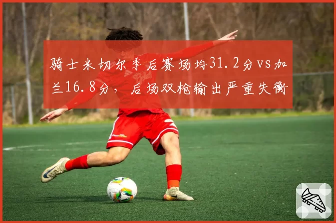 骑士米切尔季后赛场均31.2分vs加兰16.8分,后场双枪输出严重失衡?