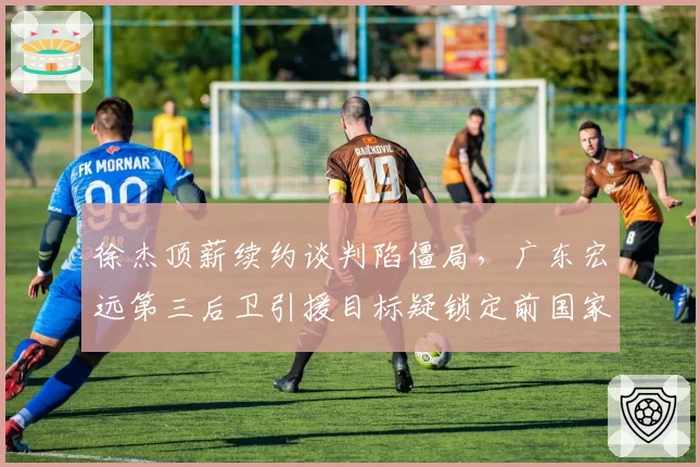 徐杰顶薪续约谈判陷僵局,广东宏远第三后卫引援目标疑锁定前国家队核心__br_