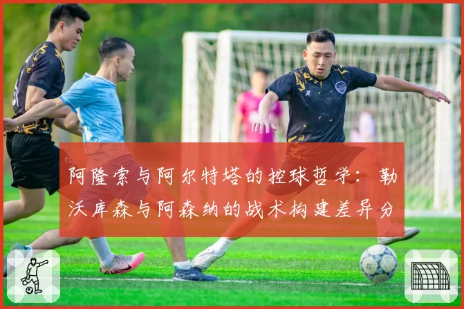 阿隆索与阿尔特塔的控球哲学:勒沃库森与阿森纳的战术构建差异分析