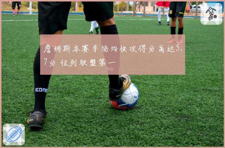 詹姆斯本赛季场均快攻得分高达5.7分 位列联盟第一