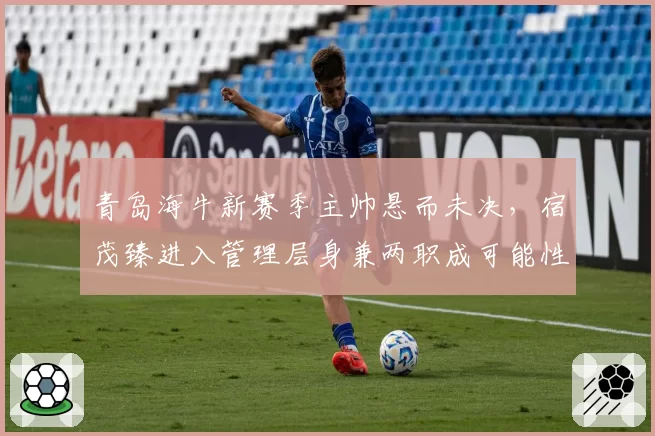 青岛海牛新赛季主帅悬而未决，宿茂臻进入管理层身兼两职成可能性？
