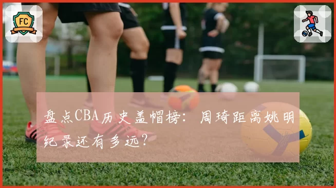 盘点CBA历史盖帽榜：周琦距离姚明纪录还有多远？