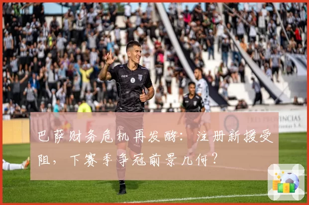 巴萨财务危机再发酵:注册新援受阻,下赛季争冠前景几何?