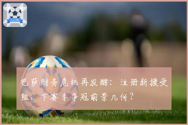 巴萨财务危机再发酵:注册新援受阻,下赛季争冠前景几何?