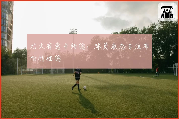 尤文有意卡约德，球员表态专注布伦特福德
