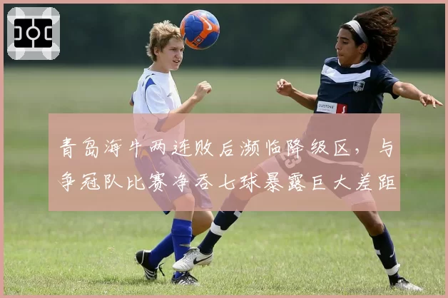 青岛海牛两连败后濒临降级区，与争冠队比赛净吞七球暴露巨大差距