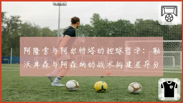 阿隆索与阿尔特塔的控球哲学:勒沃库森与阿森纳的战术构建差异分析