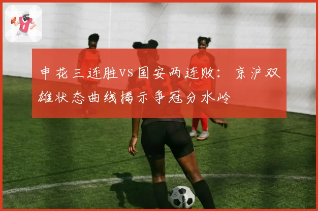 申花三连胜vs国安两连败:京沪双雄状态曲线揭示争冠分水岭
