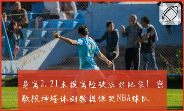 身高2.21米摸高险破法尔纪录！密歇根神塔体测数据馋哭NBA球队