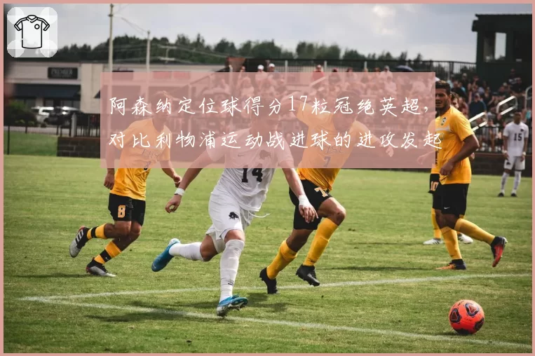 阿森纳定位球得分17粒冠绝英超,对比利物浦运动战进球的进攻发起方式截然不同