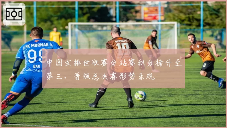 中国女排世联赛分站赛积分榜升至第三,晋级总决赛形势乐观