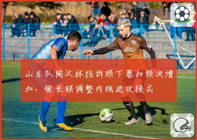 山东队陶汉林挡拆顺下暴扣频次增加，徐长锁调整内线进攻模式