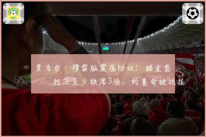 贾马尔·穆雷脑震荡协议：掘金首发控卫至少缺席3场，约基奇被迫接管得分