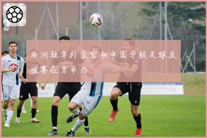 非洲驻华外交官和中国学校足球友谊赛在京举办