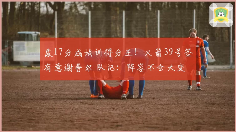 轰17分成试训得分王！火箭39号签有意谢普尔 队记：阵容不会大变