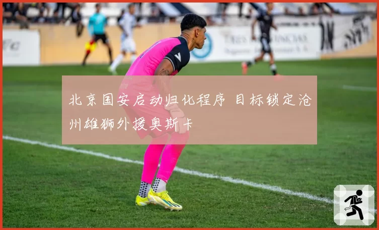北京国安启动归化程序 目标锁定沧州雄狮外援奥斯卡