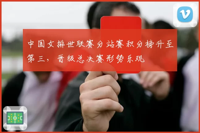 中国女排世联赛分站赛积分榜升至第三,晋级总决赛形势乐观