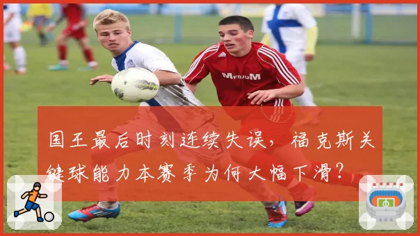 国王最后时刻连续失误,福克斯关键球能力本赛季为何大幅下滑?
