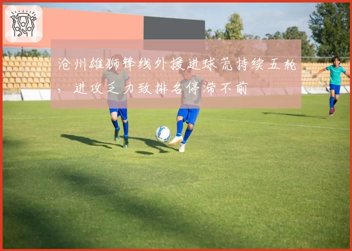 沧州雄狮锋线外援进球荒持续五轮，进攻乏力致排名停滞不前