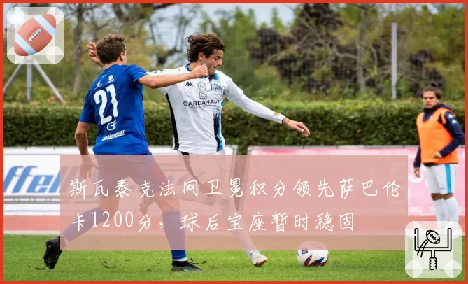 斯瓦泰克法网卫冕积分领先萨巴伦卡1200分，球后宝座暂时稳固