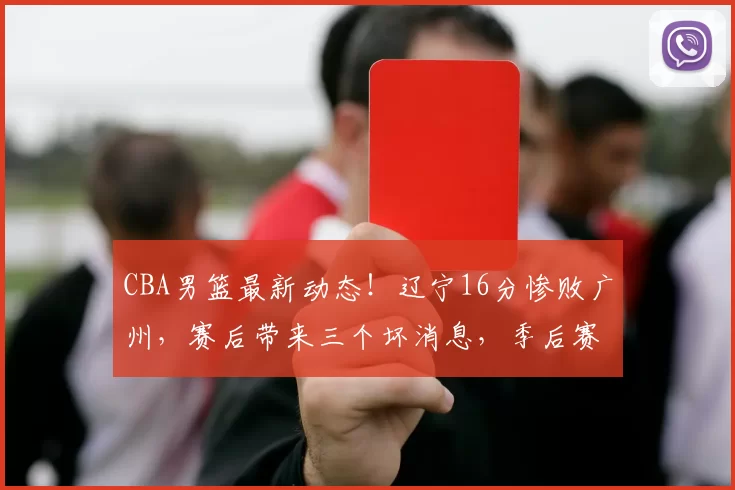 CBA男篮最新动态！辽宁16分惨败广州，赛后带来三个坏消息，季后赛悬了